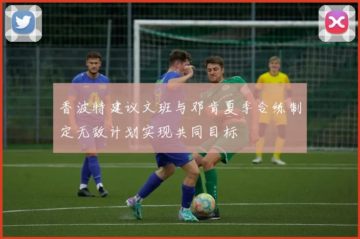 香波特建议文班与邓肯夏季合练制定无敌计划实现共同目标