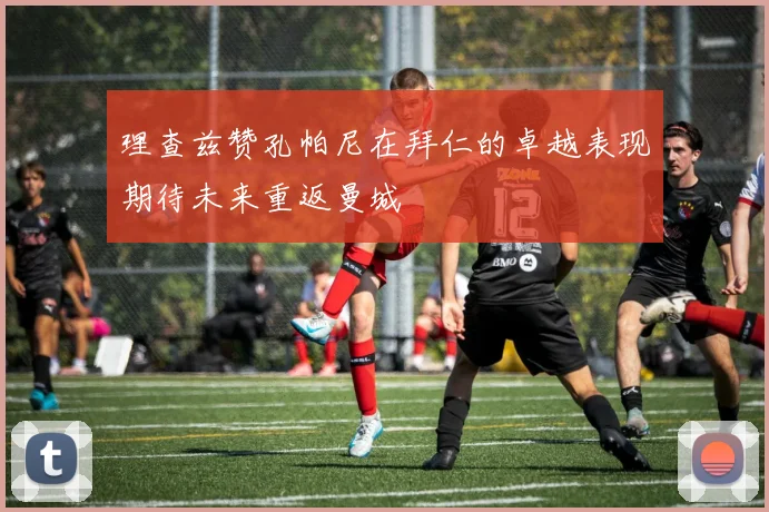 理查兹赞孔帕尼在拜仁的卓越表现期待未来重返曼城