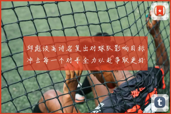 邱彪谈高诗岩复出对球队影响目标冲击每一个对手全力以赴争取更好成绩