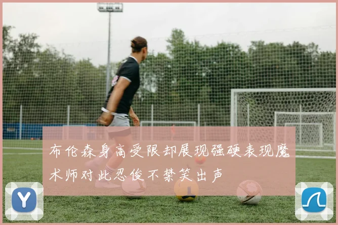 布伦森身高受限却展现强硬表现魔术师对此忍俊不禁笑出声