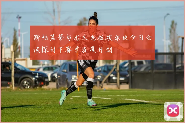 斯帕莱蒂与尤文老板埃尔坎今日会谈探讨下赛季发展计划