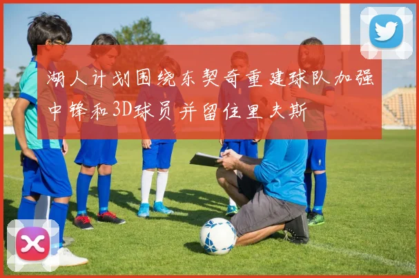 湖人计划围绕东契奇重建球队加强中锋和3D球员并留住里夫斯