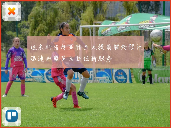 达米科将与亚特兰大提前解约预计迅速加盟罗马担任新职务