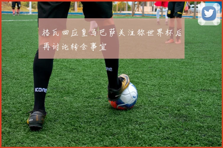 格瓦回应皇马巴萨关注称世界杯后再讨论转会事宜