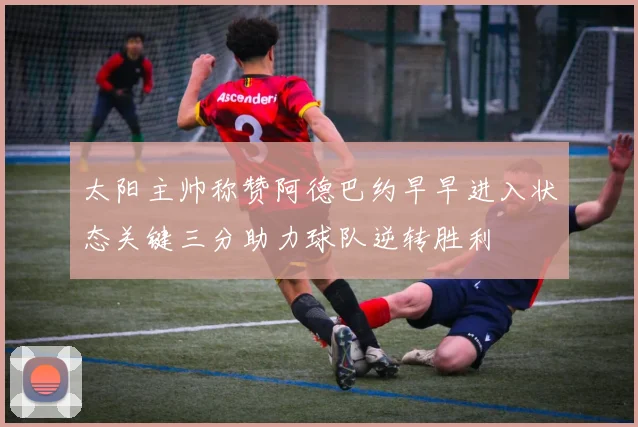 太阳主帅称赞阿德巴约早早进入状态关键三分助力球队逆转胜利