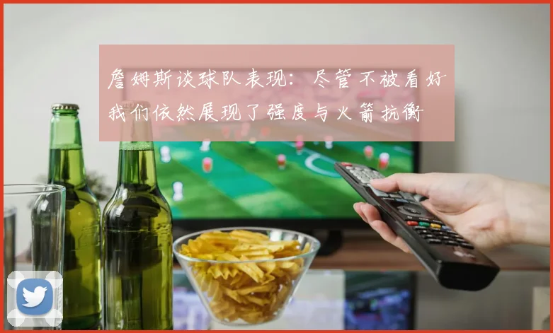 詹姆斯谈球队表现：尽管不被看好我们依然展现了强度与火箭抗衡