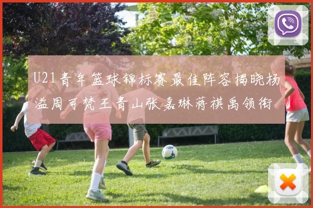 U21青年篮球锦标赛最佳阵容揭晓杨溢周可梵王青山张嘉琳蒋祺禹领衔出战