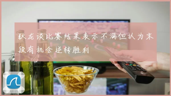 狄龙谈比赛结果表示不满但认为末段有机会逆转胜利