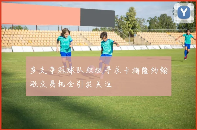 多支争冠球队积极寻求卡梅隆约翰逊交易机会引发关注