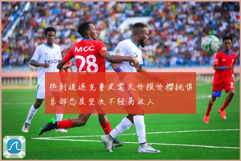 热刺追逐克鲁皮需天价报价樱桃俱乐部态度坚决不轻易放人