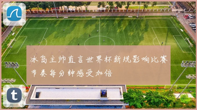 冰岛主帅直言世界杯新规影响比赛节奏每分钟感受加倍