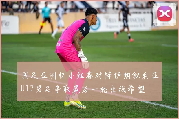 国足亚洲杯小组赛对阵伊朗叙利亚U17男足争取最后一轮出线希望