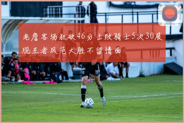 老詹客场狂砍46分击败骑士5次30展现王者风范大胜不留情面