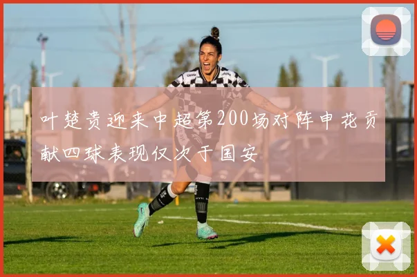 叶楚贵迎来中超第200场对阵申花贡献四球表现仅次于国安