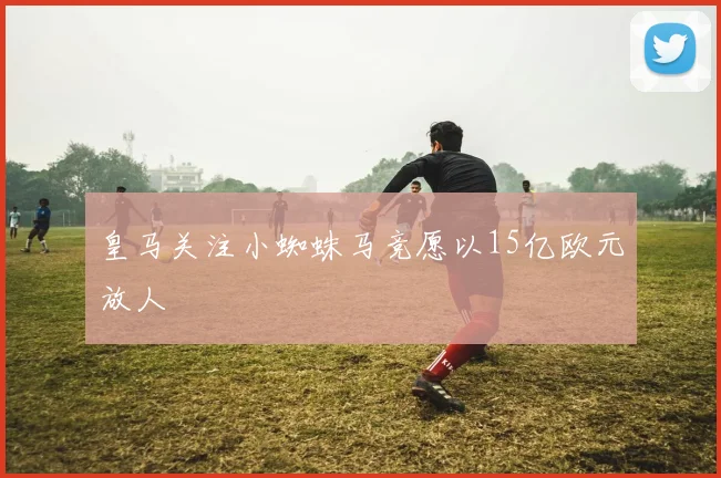 皇马关注小蜘蛛马竞愿以15亿欧元放人