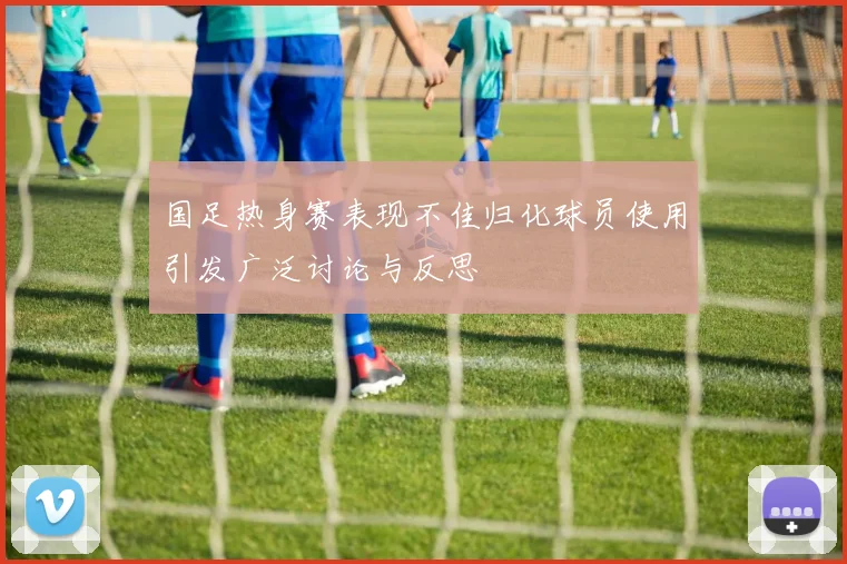 国足热身赛表现不佳归化球员使用引发广泛讨论与反思