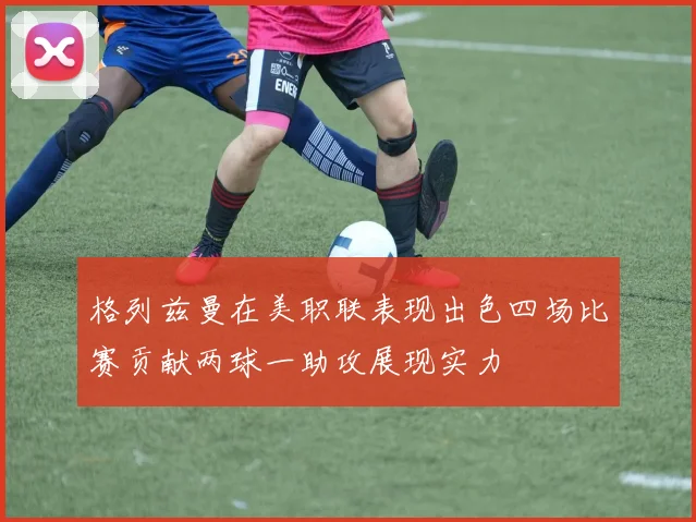 格列兹曼在美职联表现出色四场比赛贡献两球一助攻展现实力