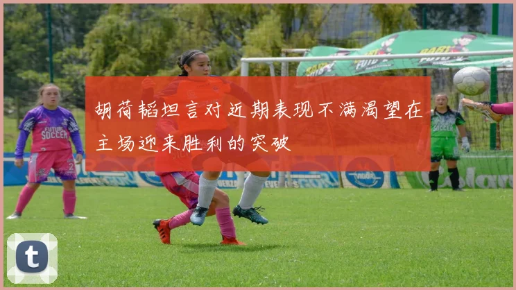 胡荷韬坦言对近期表现不满渴望在主场迎来胜利的突破